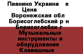 Пианино Украина 80е › Цена ­ 5 000 - Воронежская обл., Борисоглебский р-н, Борисоглебск г. Музыкальные инструменты и оборудование » Клавишные   